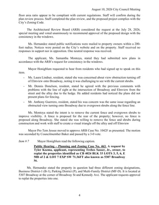 August 10, 2026 City Council Meeting
4
floor area ratio appear to be compliant with current regulations. Staff will confirm during the
plan review process. Staff completed the plan review, and the proposed project complies with the
City’s Zoning Code.
The Architectural Review Board (ARB) considered the request at the July 28, 2026,
special meeting and voted unanimously to recommend approval of the proposed design with the
consistency in the windows.
Ms. Hernandez stated public notifications were mailed to property owners within a 200-
foot radius. Notices were posted on the City’s website and on the property. Staff received no
responses in support nor in opposition. One neutral response was received.
The applicant, Ms. Samantha Montoya, stated they had submitted new plans in
accordance with the ARB’s request for consistency in the windows.
Mayor Honigblum requested to hear from residents who had signed up to speak on this
item.
- Ms. Laura Lindner, resident, stated she was concerned about view obstruction turning off
of Elmview onto Broadway, noting it was challenging to see with the current shrubs.
- Mr. Dennis Donelson, resident, stated he agreed with the previous comments with
problems with the line of sight at the intersection of Broadway and Elmview from the
street and the alley due to the hedge. He added residents had noticed the plans did not
present plans for fencing.
- Mr. Anthony Guerrero, resident, stated his was concern was the same issue regarding an
obstructed view turning onto Broadway due to overgrown shrubs along the fence line.
Ms. Montoya stated the intent is to remove the current fence and overgrown shrubs to
improve visibility. A fence is proposed for the rear of the property; however, no fence is
proposed along Broadway. She stated she was willing to remove the fence and shrubs during
construction and work with staff to create a visual triangle off the alley and off Elmview
Mayor Pro Tem Jessee moved to approve ARB Case No. 1042F as presented. The motion
was seconded by Councilmember Baker and passed by a 3-0 vote.
Item # 7 Mayor Honigblum read the following caption.
Public Hearing – Planning and Zoning Case No. 463. A request by
Tyler Kozma, applicant, representing Trebes Sasser, Jr., owner, to
replat the properties identified as CB 4024 BLK 33 LOTS 3, 5, 6, E
50ft of 2 & LOT 7 EXP SW 71.36FT also known as 5307 Broadway
St.
Ms. Hernandez stated the property in question had three different zoning designations,
Business District-1 (B-1), Parking District (P), and Multi-Family District (MF-D). It is located at
5307 Broadway at the corner of Broadway St and Kennedy Ave. The applicant requests approval
to replat the properties into one.
 