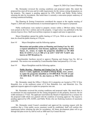 August 10, 2026 City Council Meeting
5
Ms. Hernandez reviewed the existing conditions and proposed replat. She stated the
proposed lots meet all lot area and lot width requirements for the various zoning designations on
the property. The request is pending approval by CPS, SAWS, and Public Works before
releasing the plat for recordation. She noted there is currently a renovation project underway of
existing commercial building.
The Planning & Zoning Commission considered the request at the regular meeting of
August 3, 2026 and voted unanimously to recommend approval of the request as proposed.
Public notifications were mailed to property owners within a 200-foot radius. Notices
were posted on the City’s website and on the property. A legal notice was published in the San
Antonio Express-News. Staff received three responses in support and none in opposition.
Mayor Honigblum opened the public hearing at 5:55 p.m. With no one to speak on the
item, he closed the public hearing at 5:56 p.m.
Item # 8 Mayor Honigblum read the following caption.
Discussion and possible action on Planning and Zoning Case No. 463,
a request submitted by Tyler Kozma, applicant, representing Trebes
Sasser, Jr., owner, to replat the properties identified as CB 4024
BLK 33 LOTS 3, 5, 6, E 50ft of 2 & LOT 7 EXP SW 71.36FT also
known as 5307 Broadway St.
Councilmember Jacobson moved to approve Planning and Zoning Case No. 463 as
presented. The motion was seconded by Councilmember Baker and passed by a 3-0 vote.
Item # 9 Mayor Honigblum read the following caption.
Public Hearing – Planning and Zoning Case No. 471. A request by
Jesse F. Cantu, applicant, on behalf of Donop Realty, LLC, owner,
to replat the properties identified as CB 4050 BLK 75 LOT 23 and
CB 4050 BLK 75 LOT 24, also known as 5701 N New Braunfels
Ave.
Ms. Hernandez stated the Office-1 District (O-1) properties are located at 5701 N New
Braunfels Ave. at the northwest corner of N New Braunfels Ave. and Montclair Ave. The
applicant requests approval to replat two properties into one.
Ms. Hernandez reviewed the existing conditions and proposed replat. She stated there is
no minimum lot area requirements for the zoning designation on this property; however, the lot
width minimum is 75 feet. The applicant went before the Board of Adjustment for a variance for
the proposed width which was granted with the condition of rezoning approval. The request is
pending approval by CPS, SAWS, and Public Works who are finalizing locations of easements
with CPS.
Ms. Hernandez noted Council considered and approved the rezoning request with the
condition that a 5-foot public access easement would be established. Staff will confirm this
requirement before releasing the plat for recordation. All future development plans will to go
through full plan review by staff as well as ARB and City Council Review.
 