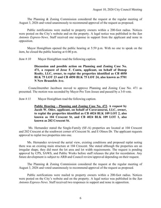 August 10, 2026 City Council Meeting
6
The Planning & Zoning Commission considered the request at the regular meeting of
August 3, 2026 and voted unanimously to recommend approval of the request as proposed.
Public notifications were mailed to property owners within a 200-foot radius. Notices
were posted on the City’s website and on the property. A legal notice was published in the San
Antonio Express-News. Staff received one response in support from the applicant and none in
opposition.
Mayor Honigblum opened the public hearing at 5:59 p.m. With no one to speak on the
item, he closed the public hearing at 6:00 p.m.
Item # 10 Mayor Honigblum read the following caption.
Discussion and possible action on Planning and Zoning Case No.
471, a request of Jesse F. Cantu, applicant, on behalf of Donop
Realty, LLC, owner, to replat the properties identified as CB 4050
BLK 75 LOT 23 and CB 4050 BLK 75 LOT 24, also known as 5701
N New Braunfels Ave.
Councilmember Jacobson moved to approve Planning and Zoning Case No. 471 as
presented. The motion was seconded by Mayor Pro Tem Jessee and passed by a 3-0 vote.
Item # 11 Mayor Honigblum read the following caption.
Public Hearing – Planning and Zoning Case No. 472. A request by
Jacob W. Oder, applicant, on behalf of Caravanserai, LLC, owner,
to replat the properties identified as CB 4024 BLK 109 LOT 2, also
known as 104 Crescent St, and CB 4024 BLK 109 LOT 1, also
known as 202 Crescent St.
Ms. Hernandez stated the Single-Family (SF-A) properties are located at 104 Crescent
and 202 Crescent at the southwest corner of Crescent St. and E Olmos Dr. The applicant requests
approval to replat two properties into one.
Ms. Hernandez reviewed the aerial view, existing conditions and proposed replat noting
there was an existing main structure at 104 Crescent. She stated although the properties are an
irregular shape, they did meet the lot area and lot width requirements. The request is pending
approval by CPS, SAWS, and Public Works before staff releases the plat for recordation. Any
future development is subject to ARB and Council review/approval depending on their request.
The Planning & Zoning Commission considered the request at the regular meeting of
August 3, 2026 and voted unanimously to recommend approval of the request as proposed.
Public notifications were mailed to property owners within a 200-foot radius. Notices
were posted on the City’s website and on the property. A legal notice was published in the San
Antonio Express-News. Staff received two responses in support and none in opposition.
 