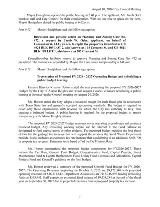 August 10, 2026 City Council Meeting
7
Mayor Honigblum opened the public hearing at 6:01 p.m. The applicant, Mr. Jacob Oder
thanked staff and City Council for their consideration. With no one else to speak on the item,
Mayor Honigblum closed the public hearing at 6:02 p.m.
Item # 12 Mayor Honigblum read the following caption.
Discussion and possible action on Planning and Zoning Case No.
472, a request by Jacob W. Oder, applicant, on behalf of
Caravanserai, LLC, owner, to replat the properties identified as CB
4024 BLK 109 LOT 2, also known as 104 Crescent St, and CB 4024
BLK 109 LOT 1, also known as 202 Crescent St.
Councilmember Jacobson moved to approve Planning and Zoning Case No. 472 as
presented. The motion was seconded by Mayor Pro Tem Jessee and passed by a 3-0 vote.
Item # 13 Mayor Honigblum read the following caption.
Presentation of Proposed FY 2026 - 2027 Operating Budget and scheduling a
public budget hearing.
Finance Director Kristine Horton stated she was presenting the proposed FY 2026-2027
Budget for the City of Alamo Heights and would request Council consider scheduling a public
hearing at the next regular Council meeting on August 24, 2026.
Ms. Horton stated the City adopts a balanced budget for each fiscal year in accordance
with Texas State law and generally accepted accounting standards. The budget is required to
cover only those expenditures with revenue for which the City has authority to levy, thus
creating a balanced budget. A public hearing is required for the proposed budget to ensure
transparency with Alamo Heights citizens.
The proposed FY 2026-2027 Budget revenues cover operating expenditures and creates a
balanced budget. Any remaining working capital can be returned to the Fund Balance or
designated to fund capital assets or other projects. The proposed budget includes the first phase
of two for the garbage fee increase that will support the services the Solid Waste Department
provide. It also includes an estimated tax rate increase that would bring in an additional $685,700
in property tax revenue. Estimates were based off of the De Minimis Rate.
Ms. Horton summarized the proposed budget components for FY2026-2027. These
include the Tax Rate, General Fund Budget, Comprehensive Fund, Capital Projects, Street
Maintenance Fund & Capital Replacement Fund, Utility Fund Revenues and Allocations, Capital
Projects Fund and Council’s guidance on the final budget.
Ms. Horton reviewed a summary of the proposed General Fund Budget for FY 2026-
2027. The Operating Revenues beginning on October 1, 2026 are $9,172,340 with projected
operating revenues of $16,112,842. Department Allocations are -$15,746,897 leaving remaining
funds at $365,945. Staff expects an estimated fund balance of $9,538,284 at the end of the fiscal
year on September 30, 2027 due to projected revenues from a proposed property tax increase.
 
