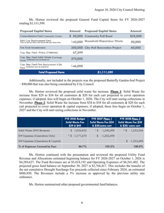 August 10, 2026 City Council Meeting
8
Ms. Horton reviewed the proposed General Fund Capital Items for FY 2026-2027
totaling $1,111,599.
Additionally, not included in the projects was the proposed Butterfly Garden-Sod Project
– $90,000 that was also being considered by City Council.
Ms. Horton reviewed the proposed solid waste fee increase. Phase 1: Solid Waste fee
increase from $29 to $34 for all customers & $20 for each cart projected to cover operation
expenses; if adopted, fees will begin on October 1, 2026. The City will start seeing collections in
November. Phase 2: Solid Waste fee increase from $34 to $38 for all customers & $20 for each
cart projected to cover operation & capital expenses; if adopted, these fees begin on October 1,
2027 and the City will start seeing collections in November.
Ms. Horton continued with the presentation and reviewed the proposed Utility Fund
Revenue and Allocations estimated beginning balance for FY 2026-2027 on October 1, 2026 is
$4,289,627. The Fund Revenues are at $5,018,192 and Operating Expenses of $6,541,402. The
projected gross fund balance on September 30, 2027 is $2,766,417. This includes the transfer of
the net cumulative Drought Surcharge Fee proceeds collected since February 2024; an estimated
$886,850. The Revenues include a 3% increase as approved by the previous utility rate
ordinance.
Ms. Horton summarized other proposed governmental fund balances.
 