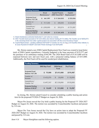 August 10, 2026 City Council Meeting
9
Ms. Horton stated a new EMS Capital Replacement-New Fund was created to keep better
track of EMS Capital expenditures. Currently budgeted is the lease payment of $153,377 and
the purchase of an ambulance totaling $344,390. The 2026 Bond Fund of $7,413,000 will be
expensed between now and next fiscal year, with a projected ending balance of $313,000.
Additionally, the Pool Fund will be used for needed pool rehabilitation.
In closing, Ms. Horton asked Council to consider scheduling a public hearing and action
item for the proposed FY2026-27 Budget on August 24, 2026.
Mayor Pro Jessee moved the City hold a public hearing for the Proposed FY 2026-2027
Budget on August 24, 2026. The motion was seconded by Councilmember Jacobson and passed
by 3-0 vote.
Mayor Pro Tem Jessee moved the City have an action item to adopt the Proposed FY
2026-2027 Budget on August 24, 2026. The motion was seconded by Councilmember Jacobson
and passed by 3-0 vote.
Item # 14 Mayor Honigblum read the following caption.
 