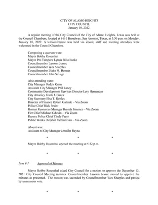 CITY OF ALAMO HEIGHTS
CITY COUNCIL
January 10, 2022
A regular meeting of the City Council of the City of Alamo Heights, Texas was held at
the Council Chambers, located at 6116 Broadway, San Antonio, Texas, at 5:30 p.m. on Monday,
January 10, 2022. A teleconference was held via Zoom; staff and meeting attendees were
welcomed in the Council Chambers.
Composing a quorum were:
Mayor Bobby Rosenthal
Mayor Pro Tempore Lynda Billa Burke
Councilmember Lawson Jessee
Councilmember Wes Sharples
Councilmember Blake M. Bonner
Councilmember John Savage
Also attending were:
City Manager Buddy Kuhn
Assistant City Manager Phil Laney
Community Development Services Director Lety Hernandez
City Attorney Frank J. Garza
City Secretary Elsa T. Robles
Director of Finance Robert Galindo – Via Zoom
Police Chief Rick Pruitt
Human Resources Manager Brenda Jimenez – Via Zoom
Fire Chief Michael Gdovin – Via Zoom
Deputy Police Chief Cindy Pruitt
Public Works Director Pat Sullivan – Via Zoom
Absent was:
Assistant to City Manager Jennifer Reyna
* * *
Mayor Bobby Rosenthal opened the meeting at 5:32 p.m.
* * *
Item # 1 Approval of Minutes
Mayor Bobby Rosenthal asked City Council for a motion to approve the December 13,
2021 City Council Meeting minutes. Councilmember Lawson Jessee moved to approve the
minutes as presented. The motion was seconded by Councilmember Wes Sharples and passed
by unanimous vote.
* * *
 