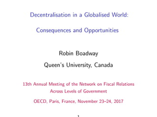 Decentralisation in a Globalised World:
Consequences and Opportunities
Robin Boadway
Queen’s University, Canada
13th Annual Meeting of the Network on Fiscal Relations
Across Levels of Government
OECD, Paris, France, November 23–24, 2017
 