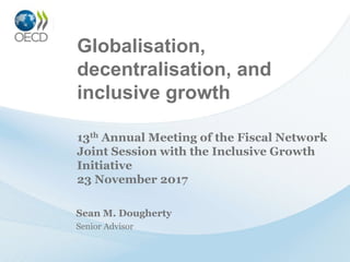 Globalisation,
decentralisation, and
inclusive growth
Sean M. Dougherty
Senior Advisor
13th Annual Meeting of the Fiscal Network
Joint Session with the Inclusive Growth
Initiative
23 November 2017
 