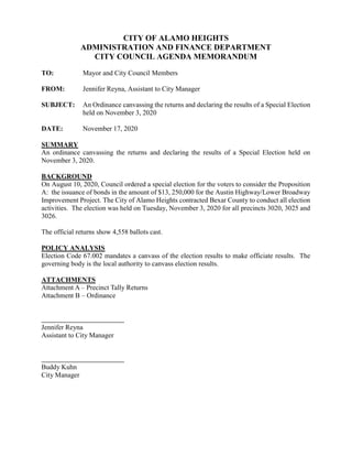 CITY OF ALAMO HEIGHTS
ADMINISTRATION AND FINANCE DEPARTMENT
CITY COUNCIL AGENDA MEMORANDUM
TO: Mayor and City Council Members
FROM: Jennifer Reyna, Assistant to City Manager
SUBJECT: An Ordinance canvassing the returns and declaring the results of a Special Election
held on November 3, 2020
DATE: November 17, 2020
SUMMARY
An ordinance canvassing the returns and declaring the results of a Special Election held on
November 3, 2020.
BACKGROUND
On August 10, 2020, Council ordered a special election for the voters to consider the Proposition
A: the issuance of bonds in the amount of $13, 250,000 for the Austin Highway/Lower Broadway
Improvement Project. The City of Alamo Heights contracted Bexar County to conduct all election
activities. The election was held on Tuesday, November 3, 2020 for all precincts 3020, 3025 and
3026.
The official returns show 4,558 ballots cast.
POLICY ANALYSIS
Election Code 67.002 mandates a canvass of the election results to make officiate results. The
governing body is the local authority to canvass election results.
ATTACHMENTS
Attachment A – Precinct Tally Returns
Attachment B – Ordinance
Jennifer Reyna
Assistant to City Manager
Buddy Kuhn
City Manager
 