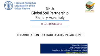 Sixth
Global Soil Partnership
Plenary Assembly
REHABILITATION DEGRADED SOILS IN SAO TOME
Valere Nzeyimana
Land & Water Officer
Food and Agriculture Organization – FAO
Regional Office for Africa
11 to 13 JUNE, 2018
 
