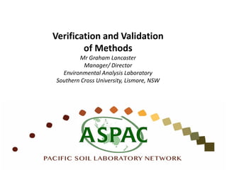Verification and Validation
of Methods
Mr Graham Lancaster
Manager/ Director
Environmental Analysis Laboratory
Southern Cross University, Lismore, NSW
 