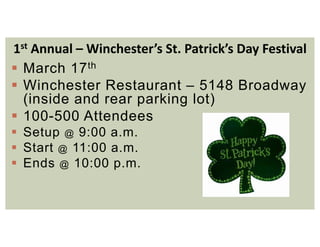 1st Annual – Winchester’s St. Patrick’s Day Festival
 March 17th
 Winchester Restaurant – 5148 Broadway
(inside and rear parking lot)
 100-500 Attendees
 Setup @ 9:00 a.m.
 Start @ 11:00 a.m.
 Ends @ 10:00 p.m.
 
