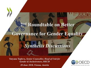 2nd Roundtable on Better
Governance for Gender Equality
Synthesis Discussions
Tatyana Teplova, Senior Counsellor, Head of Unit for
Gender & Inclusiveness, OECD
20 June 2018, Vienna, Austria
 