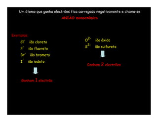 Um átomo que ganha electrões fica carregado negativamente e chama-se
                                 ANIÃO monoatómico



Exemplos:
                                                2-
        -                                   O        ião óxido
    Cl          ião cloreto
                                                2-
        -                                   S        ião sulfureto
    F           ião fluoreto
            -
    Br           ião brometo
        -
    I           ião iodeto
                                             Ganham     2 electrões


     Ganham         1 electrão
 