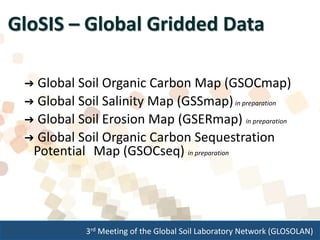 3rd Meeting of the Global Soil Laboratory Network (GLOSOLAN)
GloSIS – Global Gridded Data
➔ Global Soil Organic Carbon Map (GSOCmap)
➔ Global Soil Salinity Map (GSSmap)in preparation
➔ Global Soil Erosion Map (GSERmap) in preparation
➔ Global Soil Organic Carbon Sequestration
Potential Map (GSOCseq) in preparation
 