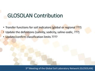 3rd Meeting of the Global Soil Laboratory Network (GLOSOLAN)
GLOSOLAN Contribution
• Transfer functions for soil indicators (global or regional ???)
• Update the definitions (salinity, sodicity, saline-sodic, ???)
• Update/confirm classification limits ????
 