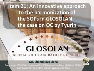 4th Meeting of the Global Soil Laboratory Network (GLOSOLAN)
Ms. Shamrikova Elena
Department of Soil Science, Eco-analytical Laboratory, Institute of Biology of Komi
Scientific Center of the Ural Branch, Russian Federation
Item 21: An innovative approach
to the harmonization of
the SOPs in GLOSOLAN –
the case on OC by Tyurin
 