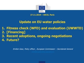 27.11.2019 – OECD, Paris
Update on EU water policies
Emilien Gasc, Policy officer , European Commission – Secretariat General
emilien.gasc@ec.europa.eu
1. Fitness check (WFD) and evaluation (UWWTD)
2. [Financing]
3. Recent adoptions, ongoing negotiations
4. Future?
 