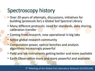3rd Meeting of the Global Soil Laboratory Network (GLOSOLAN)
Spectroscopy history
• Over 20 years of attempts, discussions, initiatives for
building (protocols for) a Global Soil Spectral Library
• Many different protocols: need for standards, data sharing,
calibration transfer
• Coming from research, now operational in big labs
• Active global research community
• Computation power, optical benches and analysis
algorithms increasingly powerful
• Field and lab instruments getting better and more available
• Earth Observation more and more powerful and available
 