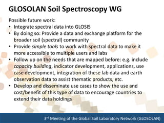 3rd Meeting of the Global Soil Laboratory Network (GLOSOLAN)
Possible future work:
• Integrate spectral data into GLOSIS
• By doing so: Provide a data and exchange platform for the
broader soil (spectral) community
• Provide simple tools to work with spectral data to make it
more accessible to multiple users and labs
• Follow up on the needs that are mapped before: e.g. include
capacity building, indicator development, applications, use
case development, integration of these lab data and earth
observation data to assist thematic products, etc.
• Develop and disseminate use cases to show the use and
cost/benefit of this type of data to encourage countries to
extend their data holdings
GLOSOLAN Soil Spectroscopy WG
 