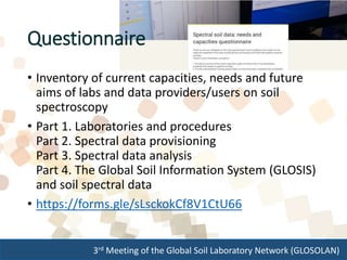 3rd Meeting of the Global Soil Laboratory Network (GLOSOLAN)
• Inventory of current capacities, needs and future
aims of labs and data providers/users on soil
spectroscopy
• Part 1. Laboratories and procedures
Part 2. Spectral data provisioning
Part 3. Spectral data analysis
Part 4. The Global Soil Information System (GLOSIS)
and soil spectral data
• https://forms.gle/sLsckokCf8V1CtU66
Questionnaire
 