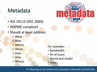 3rd Meeting of the Global Soil Laboratory Network (GLOSOLAN)
Metadata
• ISO 19115 (ISO, 2003)
• INSPIRE compliant
• Should at least address:
• What
• Who
• Where
• When
• How
• Why
• Whose
For example:
• Bandwidth
• Nr of scans
• Brand and model
• Date
 