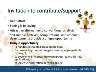 3rd Meeting of the Global Soil Laboratory Network (GLOSOLAN)
• Joint effort
• Seeing is believing
• Attractive alternative to conventional analysis
• Soil sample archives, computational and research
developments provide a unique opportunity
• Unique opportunity:
• For underrepresented areas on the map,
• for developing countries to get to cutting edge methods
overnight,
• to overcome differences between groups, to enable new
applications,
• to increase cooperation between pillars
Invitation to contribute/support
 