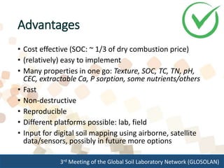 3rd Meeting of the Global Soil Laboratory Network (GLOSOLAN)
Advantages
• Cost effective (SOC: ~ 1/3 of dry combustion price)
• (relatively) easy to implement
• Many properties in one go: Texture, SOC, TC, TN, pH,
CEC, extractable Ca, P sorption, some nutrients/others
• Fast
• Non-destructive
• Reproducible
• Different platforms possible: lab, field
• Input for digital soil mapping using airborne, satellite
data/sensors, possibly in future more options
 