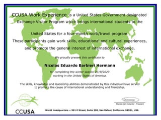 Marielle den Hollander - President
World Headquarters ~ 901 E Street, Suite 300, San Rafael, California, 94901, USA
CCUSA Work Experience is a United States Government designated
Exchange Visitor Program which brings international students to the
We proudly present this certificate to
working in the United States of America.
Nicolas Eduardo Barbieri Hermann
The skills, knowledge and leadership abilities demonstrated by this individual have served
to promote the cause of international understanding and friendship.
United States for a four-month work/travel program.
These participants gain work skills, educational and cultural experiences,
and promote the general interest of international exchange.
for completing the winter season 2019/2020
 