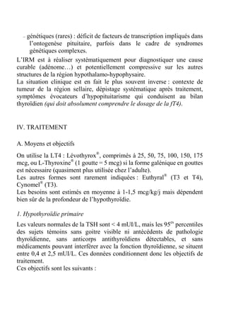 – génétiques (rares) : déficit de facteurs de transcription impliqués dans 
l’ontogenèse pituitaire, parfois dans le cadre de syndromes 
génétiques complexes. 
L’IRM est à réaliser systématiquement pour diagnostiquer une cause 
curable (adénome…) et potentiellement compressive sur les autres 
structures de la région hypothalamo-hypophysaire. 
La situation clinique est en fait le plus souvent inverse : contexte de 
tumeur de la région sellaire, dépistage systématique après traitement, 
symptômes évocateurs d’hypopituitarisme qui conduisent au bilan 
thyroïdien (qui doit absolument comprendre le dosage de la fT4). 
IV. TRAITEMENT 
A. Moyens et objectifs 
On utilise la LT4 : Lévothyrox®, comprimés à 25, 50, 75, 100, 150, 175 
mcg, ou L-Thyroxine® (1 goutte = 5 mcg) si la forme galénique en gouttes 
est nécessaire (quasiment plus utilisée chez l’adulte). 
Les autres formes sont rarement indiquées : Euthyral® (T3 et T4), 
Cynomel® (T3). 
Les besoins sont estimés en moyenne à 1-1,5 mcg/kg/j mais dépendent 
bien sûr de la profondeur de l’hypothyroïdie. 
1. Hypothyroïdie primaire 
Les valeurs normales de la TSH sont < 4 mUI/L, mais les 95es percentiles 
des sujets témoins sans goitre visible ni antécédents de pathologie 
thyroïdienne, sans anticorps antithyroïdiens détectables, et sans 
médicaments pouvant interférer avec la fonction thyroïdienne, se situent 
entre 0,4 et 2,5 mUI/L. Ces données conditionnent donc les objectifs de 
traitement. 
Ces objectifs sont les suivants : 
 