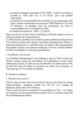 – en situation standard, normaliser la fT4 (TSH < 4 mUI/L) et mettre si 
possible la TSH entre 0,5 et 2,5 mUI/L pour une parfaite 
euthyroïdie ; 
– en situation de coronaropathie non contrôlée, en cas de personnes très 
âgées, certains maintiennent au moins une TSH inférieure à 10, selon 
la tolérance ; en pratique, chez les coronariens, on traite la 
coronaropathie puis on normalise la TSH ; 
– en situation de grossesse : TSH < 2,5 mUI/L. 
Dans tous les cas, il faut éviter le surdosage, du fait des risques osseux et 
cardiovasculaires de la thyrotoxicose. 
La TSH doit être contrôlée 4 à 8 semaines après le début du traitement (ou 
4 à 8 semaines après avoir atteint la posologie théoriquement efficace si 
traitement progressif). La contrôler trop vite amène à des augmentations 
trop rapides et donc à un risque de surdosage. Une fois l’objectif obtenu, 
la TSH est contrôlée à 6 mois puis annuellement. 
2. Insuffisance thyréotrope 
Les modalités thérapeutiques sont identiques mais la TSH ne peut être 
utilisée comme moyen de surveillance et d’adaptation car lors d’une 
substitution correcte, la TSH est souvent effondrée. On utilise donc la fT4, 
qui doit être dans le milieu ou au-dessus du milieu de la normale, en 
s’assurant que la fT3 est dans la normale. 
B. Situations cliniques 
1. Hypothyroïdie patente 
Chez le sujet au coeur sain ou de moins de 70 ans sans facteur de risque 
cardiovasculaire : posologie initiale de LT4 de 1-1,5 mcg/kg de 
poids/jour, donc entre 50 et 150 mcg. 
Chez le sujet très âgé ou coronarien ou susceptible de l’être : 12,5 mcg/j 
ou 25 mcg/ j avec une augmentation en paliers de 2 à 3 semaines jusqu’à la 
dose théoriquement efficace. 
 