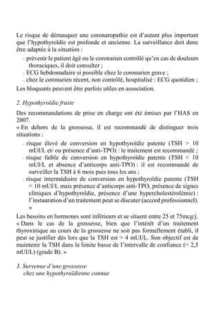 Le risque de démasquer une coronaropathie est d’autant plus important 
que l’hypothyroïdie est profonde et ancienne. La surveillance doit donc 
être adaptée à la situation : 
– prévenir le patient âgé ou le coronarien contrôlé qu’en cas de douleurs 
thoraciques, il doit consulter ; 
– ECG hebdomadaire si possible chez le coronarien grave ; 
– chez le coronarien récent, non contrôlé, hospitalisé : ECG quotidien ; 
Les bloquants peuvent être parfois utiles en association. 
2. Hypothyroïdie fruste 
Des recommandations de prise en charge ont été émises par l’HAS en 
2007. 
« En dehors de la grossesse, il est recommandé de distinguer trois 
situations : 
– risque élevé de conversion en hypothyroïdie patente (TSH > 10 
mUI/L et/ ou présence d’anti-TPO) : le traitement est recommandé ; 
– risque faible de conversion en hypothyroïdie patente (TSH < 10 
mUI/L et absence d’anticorps anti-TPO) : il est recommandé de 
surveiller la TSH à 6 mois puis tous les ans ; 
– risque intermédiaire de conversion en hypothyroïdie patente (TSH 
< 10 mUI/L mais présence d’anticorps anti-TPO, présence de signes 
cliniques d’hypothyroïdie, présence d’une hypercholestérolémie) : 
l’instauration d’un traitement peut se discuter (accord professionnel). 
» 
Les besoins en hormones sont inférieurs et se situent entre 25 et 75mcg/j. 
« Dans le cas de la grossesse, bien que l’intérêt d’un traitement 
thyroxinique au cours de la grossesse ne soit pas formellement établi, il 
peut se justifier dès lors que la TSH est > 4 mUI/L. Son objectif est de 
maintenir la TSH dans la limite basse de l’intervalle de confiance (< 2,5 
mUI/L) (grade B). » 
3. Survenue d’une grossesse 
chez une hypothyroïdienne connue 
 