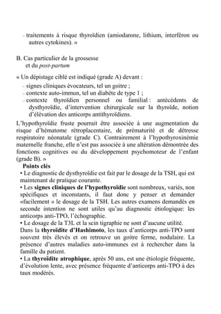 – traitements à risque thyroïdien (amiodarone, lithium, interféron ou 
autres cytokines). » 
B. Cas particulier de la grossesse 
et du post-partum 
« Un dépistage ciblé est indiqué (grade A) devant : 
– signes cliniques évocateurs, tel un goitre ; 
– contexte auto-immun, tel un diabète de type 1 ; 
– contexte thyroïdien personnel ou familial : antécédents de 
dysthyroïdie, d’intervention chirurgicale sur la thyroïde, notion 
d’élévation des anticorps antithyroïdiens. 
L’hypothyroïdie fruste pourrait être associée à une augmentation du 
risque d’hématome rétroplacentaire, de prématurité et de détresse 
respiratoire néonatale (grade C). Contrairement à l’hypothyroxinémie 
maternelle franche, elle n’est pas associée à une altération démontrée des 
fonctions cognitives ou du développement psychomoteur de l’enfant 
(grade B). » 
Points clés 
• Le diagnostic de dysthyroïdie est fait par le dosage de la TSH, qui est 
maintenant de pratique courante. 
• Les signes cliniques de l’hypothyroïdie sont nombreux, variés, non 
spécifiques et inconstants, il faut donc y penser et demander 
«facilement » le dosage de la TSH. Les autres examens demandés en 
seconde intention ne sont utiles qu’au diagnostic étiologique: les 
anticorps anti-TPO, l’échographie. 
• Le dosage de la T3L et la scin tigraphie ne sont d’aucune utilité. 
Dans la thyroïdite d’Hashimoto, les taux d’anticorps anti-TPO sont 
souvent très élevés et on retrouve un goitre ferme, nodulaire. La 
présence d’autres maladies auto-immunes est à rechercher dans la 
famille du patient. 
• La thyroïdite atrophique, après 50 ans, est une étiologie fréquente, 
d’évolution lente, avec présence fréquente d’anticorps anti-TPO à des 
taux modérés. 
 