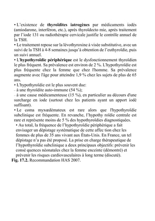 • L’existence de thyroïdites iatrogènes par médicaments iodés 
(amiodarone, interféron, etc.), après thyroïdecto mie, après traitement 
par l’iode 131 ou radiothérapie cervicale justifie le contrôle annuel de 
la TSH. 
• Le traitement repose sur la lévothyroxine à visée substitutive, avec un 
suivi de la TSH à 4-8 semaines jusqu’à obtention de l’euthyroïdie, puis 
un suivi annuel. 
• L'hypothyroïdie périphérique est le dysfonctionnement thyroïdien 
le plus fréquent. Sa prévalence est environ de 2 %. L'hypothyroïdie est 
plus fréquente chez la femme que chez l'homme. Sa prévalence 
augmente avec l'âge pour atteindre 1,9 % chez les sujets de plus de 65 
ans. 
• L'hypothyroïdie est le plus souvent due: 
– à une thyroïdite auto-immune (54 %); 
– à une cause médicamenteuse (15 %), en particulier au décours d'une 
surcharge en iode (surtout chez les patients ayant un apport iodé 
suffisant). 
• Le coma myxoedémateux est rare alors que l'hypothyroïdie 
subclinique est fréquente. En revanche, l’hypothy roïdie centrale est 
rare et représente moins de 5 % des hypothyroïdies diagnostiquées. 
• Au total, la fréquence de l’hypothyroïdie périphérique a fait 
envisager un dépistage systématique de cette affec tion chez les 
femmes de plus de 35 ans vivant aux États-Unis. En France, un tel 
dépistage n’a pas été proposé. La prise en charge thérapeutique de 
l’hypothyroïdie subclinique a deux principaux objectifs: prévenir les 
consé quences néonatales chez la femme enceinte (démontré) et 
prévenir les risques cardiovasculaires à long terme (discuté). 
Fig. 17.2. Recommandation HAS 2007. 
