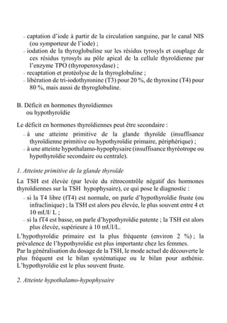 – captation d’iode à partir de la circulation sanguine, par le canal NIS 
(ou symporteur de l’iode) ; 
– iodation de la thyroglobuline sur les résidus tyrosyls et couplage de 
ces résidus tyrosyls au pôle apical de la cellule thyroïdienne par 
l’enzyme TPO (thyroperoxydase) ; 
– recaptation et protéolyse de la thyroglobuline ; 
– libération de tri-iodothyronine (T3) pour 20 %, de thyroxine (T4) pour 
80 %, mais aussi de thyroglobuline. 
B. Déficit en hormones thyroïdiennes 
ou hypothyroïdie 
Le déficit en hormones thyroïdiennes peut être secondaire : 
– à une atteinte primitive de la glande thyroïde (insuffisance 
thyroïdienne primitive ou hypothyroïdie primaire, périphérique) ; 
– à une atteinte hypothalamo-hypophysaire (insuffisance thyréotrope ou 
hypothyroïdie secondaire ou centrale). 
1. Atteinte primitive de la glande thyroïde 
La TSH est élevée (par levée du rétrocontrôle négatif des hormones 
thyroïdiennes sur la TSH hypophysaire), ce qui pose le diagnostic : 
– si la T4 libre (fT4) est normale, on parle d’hypothyroïdie fruste (ou 
infraclinique) ; la TSH est alors peu élevée, le plus souvent entre 4 et 
10 mUI/ L ; 
– si la fT4 est basse, on parle d’hypothyroïdie patente ; la TSH est alors 
plus élevée, supérieure à 10 mUI/L. 
L’hypothyroïdie primaire est la plus fréquente (environ 2 %) ; la 
prévalence de l’hypothyroïdie est plus importante chez les femmes. 
Par la généralisation du dosage de la TSH, le mode actuel de découverte le 
plus fréquent est le bilan systématique ou le bilan pour asthénie. 
L’hypothyroïdie est le plus souvent fruste. 
2. Atteinte hypothalamo-hypophysaire 
 