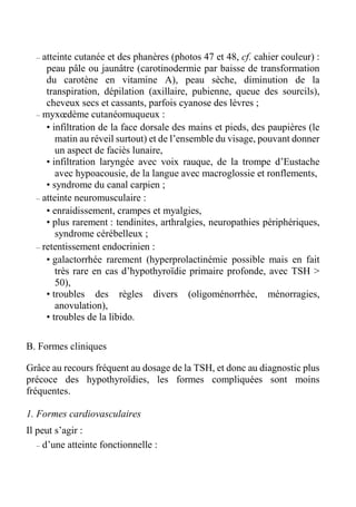 – atteinte cutanée et des phanères (photos 47 et 48, cf. cahier couleur) : 
peau pâle ou jaunâtre (carotinodermie par baisse de transformation 
du carotène en vitamine A), peau sèche, diminution de la 
transpiration, dépilation (axillaire, pubienne, queue des sourcils), 
cheveux secs et cassants, parfois cyanose des lèvres ; 
– myxoedème cutanéomuqueux : 
• infiltration de la face dorsale des mains et pieds, des paupières (le 
matin au réveil surtout) et de l’ensemble du visage, pouvant donner 
un aspect de faciès lunaire, 
• infiltration laryngée avec voix rauque, de la trompe d’Eustache 
avec hypoacousie, de la langue avec macroglossie et ronflements, 
• syndrome du canal carpien ; 
– atteinte neuromusculaire : 
• enraidissement, crampes et myalgies, 
• plus rarement : tendinites, arthralgies, neuropathies périphériques, 
syndrome cérébelleux ; 
– retentissement endocrinien : 
• galactorrhée rarement (hyperprolactinémie possible mais en fait 
très rare en cas d’hypothyroïdie primaire profonde, avec TSH > 
50), 
• troubles des règles divers (oligoménorrhée, ménorragies, 
anovulation), 
• troubles de la libido. 
B. Formes cliniques 
Grâce au recours fréquent au dosage de la TSH, et donc au diagnostic plus 
précoce des hypothyroïdies, les formes compliquées sont moins 
fréquentes. 
1. Formes cardiovasculaires 
Il peut s’agir : 
– d’une atteinte fonctionnelle : 
 