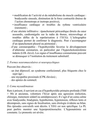 • modification de l’activité et du métabolisme du muscle cardiaque : 
bradycardie sinusale, diminution de la force contractile (baisse de 
l’action chronotrope et inotrope positive), 
• insuffisance cardiaque et troubles du rythme ventriculaire 
(rarement) ; 
– d’une atteinte infiltrative : épanchement péricardique (bruits du coeur 
assourdis, cardiomégalie sur la radio de thorax, microvoltage et 
troubles diffus de la repolarisation à l’ECG). L’échographie 
cardiaque permet de confirmer le diagnostic. Peut s’accompagner 
d’un épanchement pleural ou péritonéal ; 
– d’une coronaropathie : l’hypothyroïdie favorise le développement 
d’athérome coronarien, en particulier par l’hypercholestérolémie 
induite (LDL élevé). Les signes d’insuffisance coronarienne peuvent 
se démasquer à l’institution du traitement substitutif. 
2. Formes neuromusculaires et neuropsychiques 
Peuvent être observés : 
– un état dépressif, un syndrome confusionnel, plus fréquents chez le 
sujet âgé ; 
– une myopathie proximale (CPK élevées) ; 
– des apnées du sommeil. 
3. Coma myxoedémateux 
Rare à présent, il survient en cas d’hypothyroïdie primaire profonde (TSH 
> 50) et ancienne, volontiers l’hiver après une agression (infection, 
chirurgie, traitement sédatif ou antidépresseur). Il s’agit d’un coma calme 
avec bradycardie, bradypnée, hypothermie, hypotension, réflexes lents et 
décomposés, sans signes de focalisation, sans étiologie évidente au bilan. 
Des épisodes convulsifs sont décrits. L’EEG est non spécifique. La PL 
peut parfois montrer une hyperprotéinorachie. L’hyponatrémie est 
constante. Le pronostic est sévère. 
 