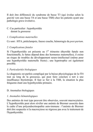 Il doit être différencié du syndrome de basse T3 (qui évolue selon la 
gravité vers une basse T4 et une basse TSH) chez les patients ayant une 
pathologie grave évolutive. 
C. Cas particulier : hypothyroïdie 
durant la grossesse 
1. Complications maternelles 
Ce sont : HTA, prééclampsie, fausse couche, hémorragie du post-partum. 
2. Complications foetales 
Si l’hypothyroïdie est présente au 1er trimestre (thyroïde foetale non 
fonctionnelle, le foetus dépend donc des hormones maternelles), il existe 
un risque de troubles du développement neuro-intellectuel (même pour 
une hypothyroïdie maternelle fruste) ; une hypotrophie est également 
possible. 
3. Particularités biologiques 
Le diagnostic est parfois compliqué par la baisse physiologique de la fT4 
tout au long de la grossesse, qui peut faire conclure à tort à une 
insuffisance thyréotrope. Il faut se fier à la TSH, la situation la plus 
fréquente étant une hypothyroïdie primaire. 
D. Anomalies biologiques 
1. Anomalies hématologiques 
Des anémies de tout type peuvent être observées, souvent macrocytaires. 
L’hypothyroïdie peut alors révéler une anémie de Biermer associée dans 
le cadre d’une polyendocrinopathie auto-immune : l’anémie de Biermer 
doit être suspectée si la macrocytose ne régresse pas avec le traitement de 
l'hypothyroïdie. 
 