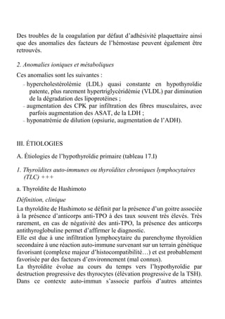 Des troubles de la coagulation par défaut d’adhésivité plaquettaire ainsi 
que des anomalies des facteurs de l’hémostase peuvent également être 
retrouvés. 
2. Anomalies ioniques et métaboliques 
Ces anomalies sont les suivantes : 
– hypercholestérolémie (LDL) quasi constante en hypothyroïdie 
patente, plus rarement hypertriglycéridémie (VLDL) par diminution 
de la dégradation des lipoprotéines ; 
– augmentation des CPK par infiltration des fibres musculaires, avec 
parfois augmentation des ASAT, de la LDH ; 
– hyponatrémie de dilution (opsiurie, augmentation de l’ADH). 
III. ÉTIOLOGIES 
A. Étiologies de l’hypothyroïdie primaire (tableau 17.I) 
1. Thyroïdites auto-immunes ou thyroïdites chroniques lymphocytaires 
(TLC) +++ 
a. Thyroïdite de Hashimoto 
Définition, clinique 
La thyroïdite de Hashimoto se définit par la présence d’un goitre associée 
à la présence d’anticorps anti-TPO à des taux souvent très élevés. Très 
rarement, en cas de négativité des anti-TPO, la présence des anticorps 
antithyroglobuline permet d’affirmer le diagnostic. 
Elle est due à une infiltration lymphocytaire du parenchyme thyroïdien 
secondaire à une réaction auto-immune survenant sur un terrain génétique 
favorisant (complexe majeur d’histocompatibilité…) et est probablement 
favorisée par des facteurs d’environnement (mal connus). 
La thyroïdite évolue au cours du temps vers l’hypothyroïdie par 
destruction progressive des thyrocytes (élévation progressive de la TSH). 
Dans ce contexte auto-immun s’associe parfois d’autres atteintes 
 