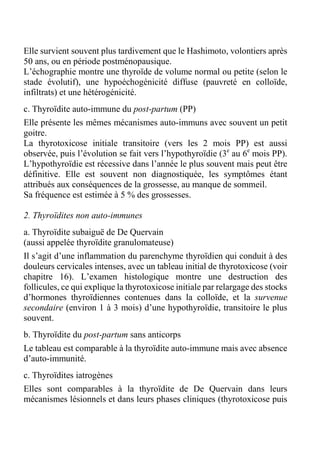 Elle survient souvent plus tardivement que le Hashimoto, volontiers après 
50 ans, ou en période postménopausique. 
L’échographie montre une thyroïde de volume normal ou petite (selon le 
stade évolutif), une hypoéchogénicité diffuse (pauvreté en colloïde, 
infiltrats) et une hétérogénicité. 
c. Thyroïdite auto-immune du post-partum (PP) 
Elle présente les mêmes mécanismes auto-immuns avec souvent un petit 
goitre. 
La thyrotoxicose initiale transitoire (vers les 2 mois PP) est aussi 
observée, puis l’évolution se fait vers l’hypothyroïdie (3e au 6e mois PP). 
L’hypothyroïdie est récessive dans l’année le plus souvent mais peut être 
définitive. Elle est souvent non diagnostiquée, les symptômes étant 
attribués aux conséquences de la grossesse, au manque de sommeil. 
Sa fréquence est estimée à 5 % des grossesses. 
2. Thyroïdites non auto-immunes 
a. Thyroïdite subaiguë de De Quervain 
(aussi appelée thyroïdite granulomateuse) 
Il s’agit d’une inflammation du parenchyme thyroïdien qui conduit à des 
douleurs cervicales intenses, avec un tableau initial de thyrotoxicose (voir 
chapitre 16). L’examen histologique montre une destruction des 
follicules, ce qui explique la thyrotoxicose initiale par relargage des stocks 
d’hormones thyroïdiennes contenues dans la colloïde, et la survenue 
secondaire (environ 1 à 3 mois) d’une hypothyroïdie, transitoire le plus 
souvent. 
b. Thyroïdite du post-partum sans anticorps 
Le tableau est comparable à la thyroïdite auto-immune mais avec absence 
d’auto-immunité. 
c. Thyroïdites iatrogènes 
Elles sont comparables à la thyroïdite de De Quervain dans leurs 
mécanismes lésionnels et dans leurs phases cliniques (thyrotoxicose puis 
 
