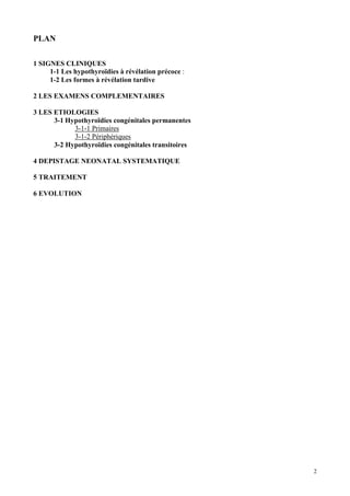 PLAN

1 SIGNES CLINIQUES
     1-1 Les hypothyroïdies à révélation précoce :
     1-2 Les formes à révélation tardive

2 LES EXAMENS COMPLEMENTAIRES

3 LES ETIOLOGIES
      3-1 Hypothyroïdies congénitales permanentes
            3-1-1 Primaires
            3-1-2 Périphériques
      3-2 Hypothyroïdies congénitales transitoires

4 DEPISTAGE NEONATAL SYSTEMATIQUE

5 TRAITEMENT

6 EVOLUTION




                                                     2
 