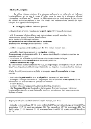 1 SIGNES CLINIQUES

        Le tableau clinique est discret à la naissance sauf dans le cas où la mère est également
hypothyroïdienne, et n’a pas le temps d’évoluer dans les pays où le diagnostic néonatal
systématique est effectué au 3ème jour de vie. Malheureusement, un grand nombre de pays ne font
pas à l’heure actuelle ce dépistage et pour cette raison, il est toujours utile de connaître les signes
cliniques de l’hypothyroïdie congénitale

      1-1 Les hypothyroïdies à révélation précoce :

Le diagnostic est rarement évoqué devant les petits signes retrouvés des la naissance :

- taille de naissance inférieure à la normale contrastant avec un poids normal ou élevé,
 -persistance du lanugo, hirsutisme dorso-lombaire,
-cerne bleuâtre périlabial et périnarinaire,
-élargissement des fontanelles antérieure et postérieure,
-ictère néonatal prolongé (durée supérieure à 8 jours).

Le tableau clinique devient évident au cours des deux ou trois premiers mois :

- les troubles digestifs avec anorexie et constipation opiniâtre,
-la macroglossie entraînant des troubles de la succion, des difficultés respiratoires associant une
respiration nasale bruyante
- raucité du cri par infiltration myxoedémateuse des cordes vocales et du larynx,
- hypotonie musculaire abdominale avec une hernie ombilicale,
- fontanelle antérieure très large.
 Le comportement anormal de l'enfant, trop sage, qui ne pleure pas, dort trop bien, s'endort lorsqu'il
tète, n’inquiète que rarement l’entourage. Il en résulte une stagnation pondérale et surtout staturale.

A la fin du troisième mois se trouve réalisé le tableau du myxoedème congénital précoce
associant :

- retard statural dysharmonieux avec brachyskélie et poids excessif pour la taille,
- dysmorphie faciale par immaturité de l’étage moyen avec faciès infiltré et macroglossie, lèvres
entrouvertes, nez ensellé à la base et épaissi à son extrémité
- abdomen distendu,
- anomalies cutanées avec peau sèche, épaissie et infiltrée, peu colorée.
- retard des acquisitions psychomotrices .Ce tableau est désormais historique « crétinisme
hypothyroidien »dans les pays de plus en plus nombreux qui ont mis en place un programme de
dépistage néonatal.



Signes présents chez les enfants dépistés dans les premiers jours de vie :

-fontanelle postérieure large (61 %), hernie ombilicale (52 %), ictère physiologique prolongé (42 %),
constipation (37,7 %), marbrures cutanées (30,8 %), macroglossie (29 %), somnolence (27,6 %),
faciès typique (23 %), hypotonie (21 %), troubles de la succion (18,6 %), hypothermie (12 %), œdème
(11 %).




                                                                                                      3
 