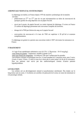 4 DEPISTAGE NEONATAL SYSTEMATIQUE

     Le dépistage est réalisé, en France depuis 1974 de manière systématique de la manière
     suivante :
     - prélèvement au 2ème ou 3ème jour de vie par microponction au talon du nouveau-né de
        quelques gouttes de sang déposées sur un papier buvard.

      -   envoi par la poste, du papier buvard, au centre régional de dépistage. Il existe en France
          23 centres de dépistage permettant une couverture complète du territoire.

      -   dosage de la TSH par élution du sang sur le papier buvard

      -   convocation du nouveau-né si le taux de TSH est supérieur à 20 µU/ml et examens
          complémentaires

     Ce dépistage est gratuit et a permis une couverture totale à 100 % de toutes les naissances en
     France.


5 TRAITEMENT

     -il s’agit d’une opothérapie substitutive avec la LT4 : L Thyroxine : 10-15 mcg/kg/j
     -sous forme de gouttes : suspension, instable à garder à 4°C
     -puis sous forme de comprimés : Levothyrox* dès que l’enfant peut les prendre
     -surveillance clinique et biologique tous les 15 jours pendant les 2 premiers mois, puis 3 mois,
     4 mois, 6 mois, 9 mois, 12 mois et tous les 6 mois par la suite jusqu’à la fin de la croissance.
     Puis ces patients sont suivis par des endocrinologues comme d’autres patients
     hypothyroïdiens.


6 EVOLUTION
      Les enfants ont un développement statural et psychomoteur satisfaisant. Des études sur le
long terme sont en cours. L’évolution est corrélée à la précocité de la mise en route du traitement et
à la posologie initiale.




                                                                                                      6
 