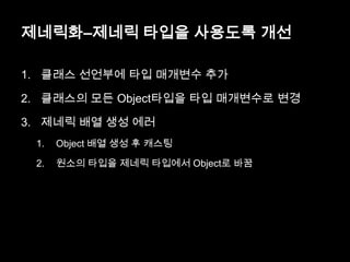제네릭화–제네릭 타입을 사용도록 개선
1. 클래스 선언부에 타입 매개변수 추가
2. 클래스의 모든 Object타입을 타입 매개변수로 변경
3. 제네릭 배열 생성 에러
1. Object 배열 생성 후 캐스팅
2. 원소의 타입을 제네릭 타입에서 Object로 바꿈
 