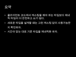 요약
• 클라이언트 코드에서 캐스팅을 해야 하는 타입보다 제네
릭 타입이 더 안전하고 쓰기 쉽다.
• 새로운 타입을 설계할 때는 그런 캐스팅 없이 사용가능한
지 확인하자.
• 시간이 닿는 대로 기존 타입을 제네릭화 하자.
 