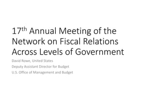 17th Annual Meeting of the
Network on Fiscal Relations
Across Levels of Government
David Rowe, United States
Deputy Assistant Director for Budget
U.S. Office of Management and Budget
 