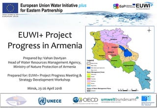 EUWI+ Project
Progress in Armenia
Prepared by: Vahan Davtyan
Head of Water Resources Management Agency,
Ministry of Nature Protection of Armenia
Prepared for: EUWI+ Project Progress Meeting &
Strategy Development Workshop
Minsk, 25-26 April 2018
European Union Water Initiative plus
for Eastern Partnership
 
