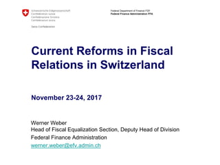 Federal Department of Finance FDF
Federal Finance Administration FFA
Current Reforms in Fiscal
Relations in Switzerland
November 23-24, 2017
Werner Weber
Head of Fiscal Equalization Section, Deputy Head of Division
Federal Finance Administration
werner.weber@efv.admin.ch
 
