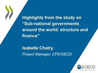 Highlights from the study on
“Sub-national governments
around the world: structure and
finance”
Isabelle Chatry
Project Manager, CFE/OECD
 