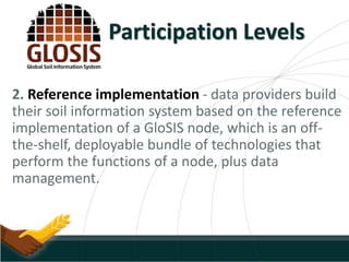 2. Reference implementation - data providers build
their soil information system based on the reference
implementation of a GloSIS node, which is an off-
the-shelf, deployable bundle of technologies that
perform the functions of a node, plus data
management.
Participation Levels
 