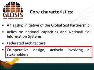 Core characteristics:
 A flagship initiative of the Global Soil Partnership
 Relies on national capacities and National Soil
Information Systems
 Federated architecture
 Co-operative design, actively involving all
stakeholders
 