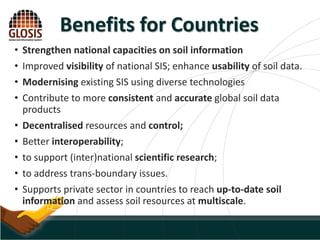 • Strengthen national capacities on soil information
• Improved visibility of national SIS; enhance usability of soil data.
• Modernising existing SIS using diverse technologies
• Contribute to more consistent and accurate global soil data
products
• Decentralised resources and control;
• Better interoperability;
• to support (inter)national scientific research;
• to address trans-boundary issues.
• Supports private sector in countries to reach up-to-date soil
information and assess soil resources at multiscale.
Benefits for Countries
 
