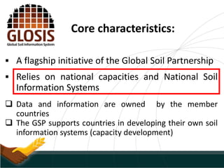 Core characteristics:
 A flagship initiative of the Global Soil Partnership
 Relies on national capacities and National Soil
Information Systems
 Data and information are owned by the member
countries
 The GSP supports countries in developing their own soil
information systems (capacity development)
 